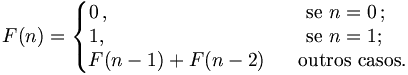F(n)=   \left\{    \begin{matrix}     0\,,\qquad\qquad\qquad\quad\,\ \ \,&&\mbox{se }n=0\,;\ \ \\     1,\qquad\qquad\qquad\qquad\,&&\mbox{se }n=1;\ \ \,\\     F(n-1)+F(n-2)&&\mbox{outros casos.}    \end{matrix}   \right.
